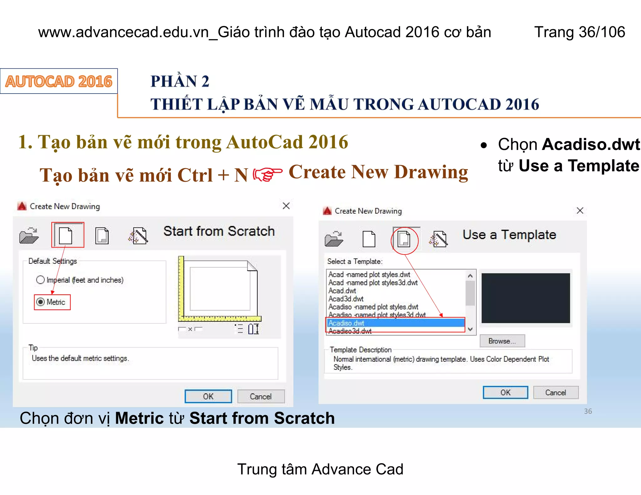 36
1. Tạo bản vẽ mới trong AutoCad 2016
Tạo bản vẽ mới Ctrl + N Create New Drawing
Chọn đơn vị Metric từ Start from Scratch
 Chọn Acadiso.dwt
từ Use a Template
Trung tâm Advance Cad
www.advancecad.edu.vn_Giáo trình đào tạo Autocad 2016 cơ bản Trang 36/106
 