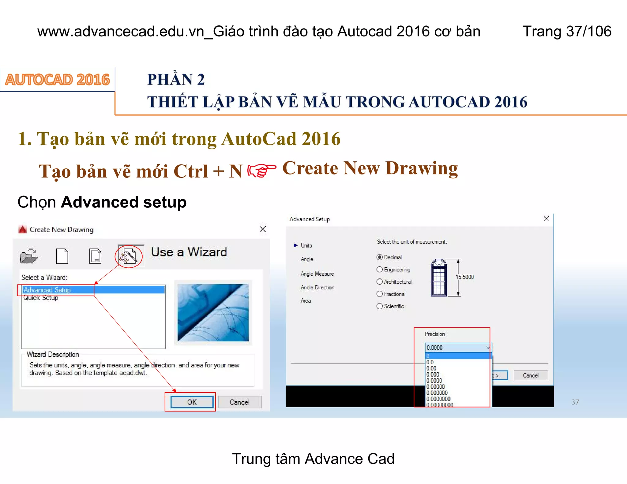 37
1. Tạo bản vẽ mới trong AutoCad 2016
Tạo bản vẽ mới Ctrl + N Create New Drawing
Chọn Advanced setup
Trung tâm Advance Cad
www.advancecad.edu.vn_Giáo trình đào tạo Autocad 2016 cơ bản Trang 37/106
 