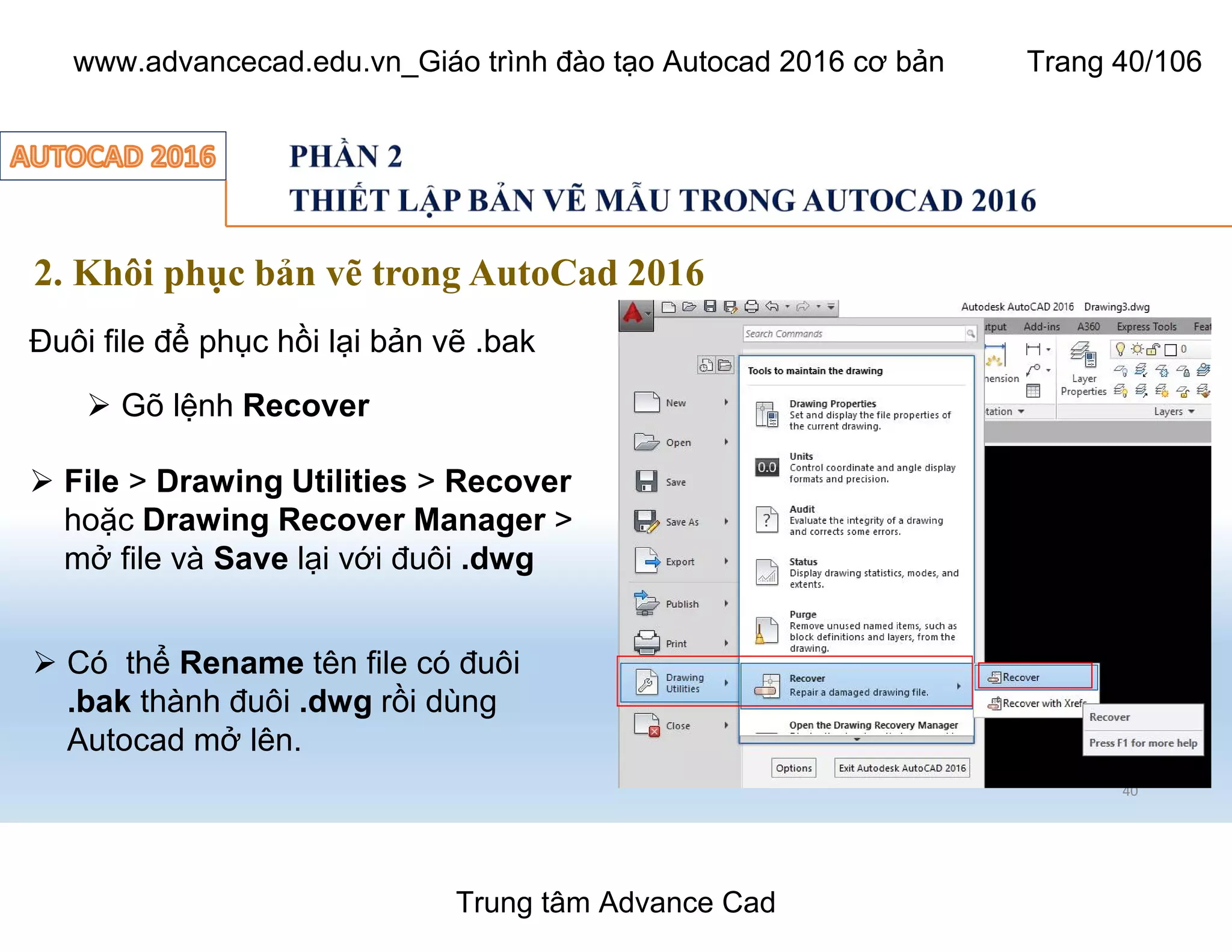 40
2. Khôi phục bản vẽ trong AutoCad 2016
Đuôi file để phục hồi lại bản vẽ .bak
Ø Gõ lệnh Recover
Ø File > Drawing Utilities > Recover
hoặc Drawing Recover Manager >
mở file và Save lại với đuôi .dwg
Ø Có thể Rename tên file có đuôi
.bak thành đuôi .dwg rồi dùng
Autocad mở lên.
Trung tâm Advance Cad
www.advancecad.edu.vn_Giáo trình đào tạo Autocad 2016 cơ bản Trang 40/106
 