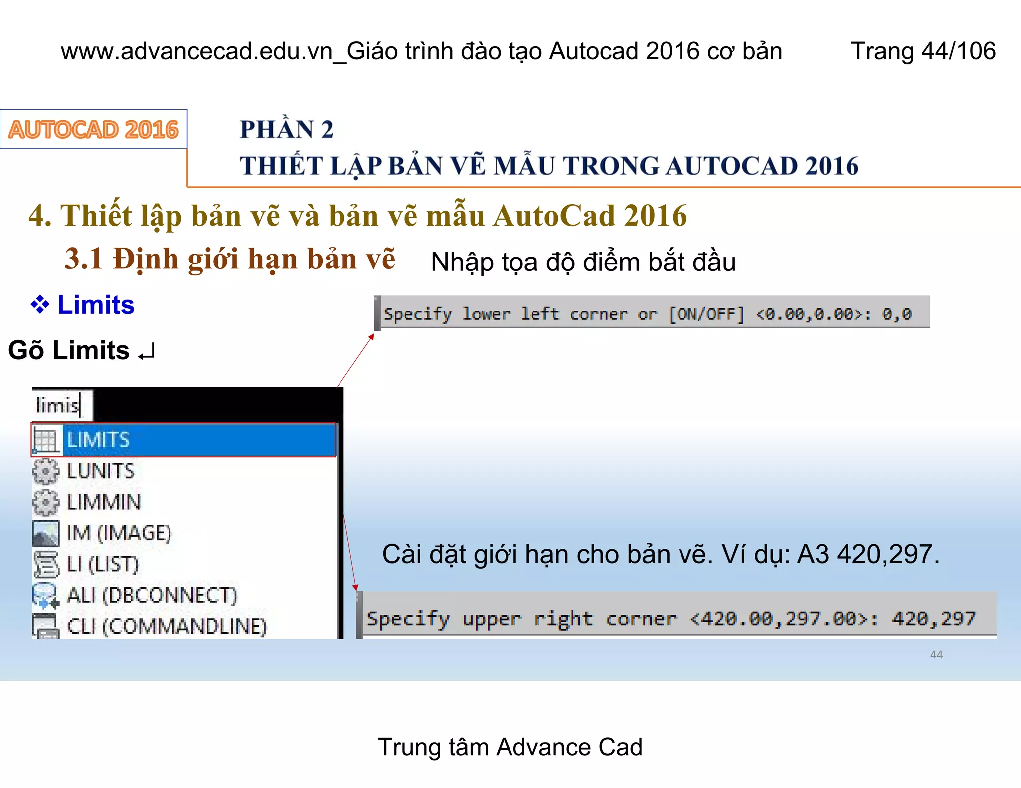 4. Thiết lập bản vẽ và bản vẽ mẫu AutoCad 2016
3.1 Định giới hạn bản vẽ
44
 Limits
Gõ Limits ¿
Nhập tọa độ điểm bắt đầu
Cài đặt giới hạn cho bản vẽ. Ví dụ: A3 420,297.
Trung tâm Advance Cad
www.advancecad.edu.vn_Giáo trình đào tạo Autocad 2016 cơ bản Trang 44/106
 