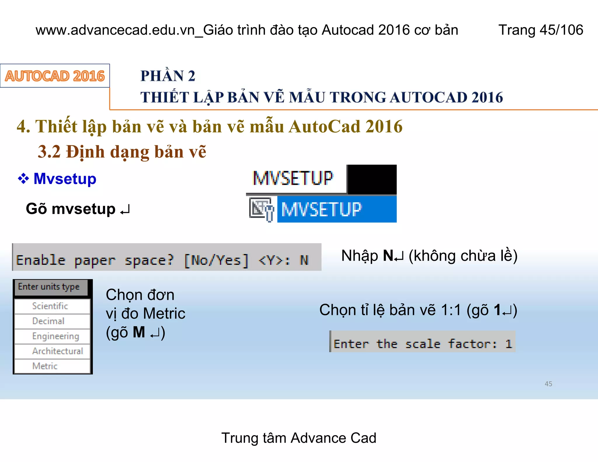 4. Thiết lập bản vẽ và bản vẽ mẫu AutoCad 2016
3.2 Định dạng bản vẽ
45
 Mvsetup
Gõ mvsetup ¿
Nhập N¿ (không chừa lề)
Chọn đơn
vị đo Metric
(gõ M ¿)
Chọn tỉ lệ bản vẽ 1:1 (gõ 1¿)
Trung tâm Advance Cad
www.advancecad.edu.vn_Giáo trình đào tạo Autocad 2016 cơ bản Trang 45/106
 