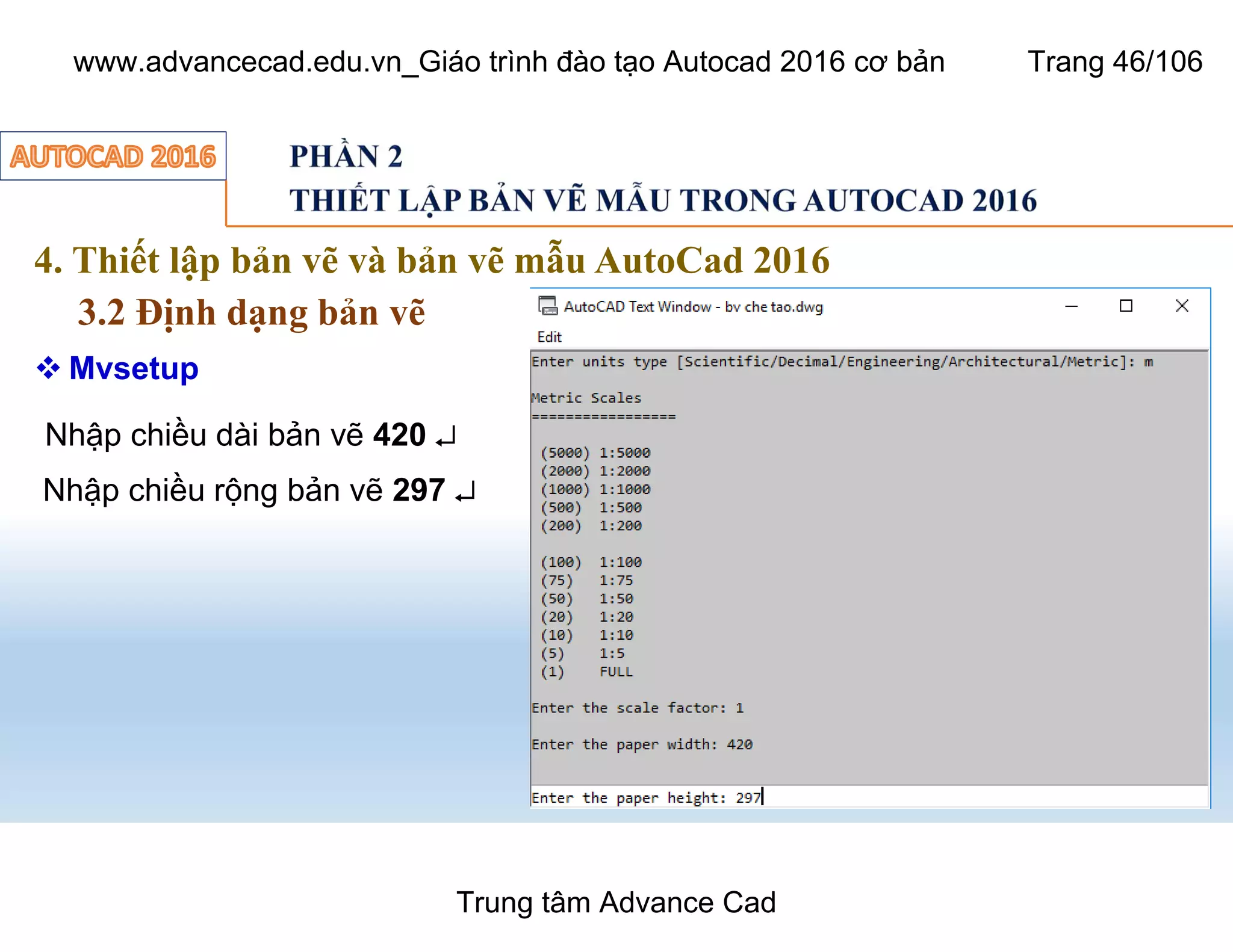 4. Thiết lập bản vẽ và bản vẽ mẫu AutoCad 2016
3.2 Định dạng bản vẽ
46
 Mvsetup
Nhập chiều dài bản vẽ 420 ¿
Nhập chiều rộng bản vẽ 297 ¿
Trung tâm Advance Cad
www.advancecad.edu.vn_Giáo trình đào tạo Autocad 2016 cơ bản Trang 46/106
 