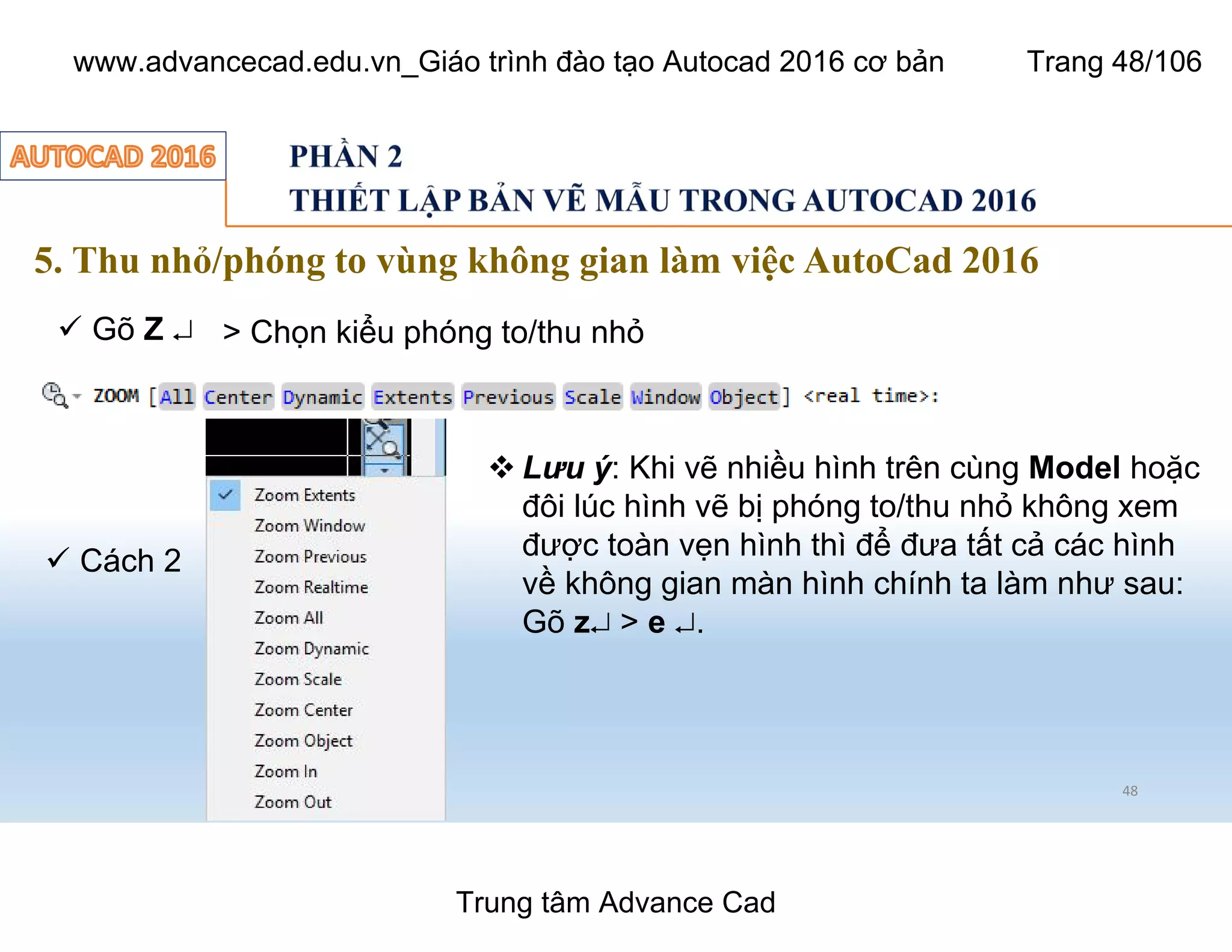 5. Thu nhỏ/phóng to vùng không gian làm việc AutoCad 2016
48
ü Gõ Z ¿ > Chọn kiểu phóng to/thu nhỏ
ü Cách 2
 Lưu ý: Khi vẽ nhiều hình trên cùng Model hoặc
đôi lúc hình vẽ bị phóng to/thu nhỏ không xem
được toàn vẹn hình thì để đưa tất cả các hình
về không gian màn hình chính ta làm như sau:
Gõ z¿ > e ¿.
Trung tâm Advance Cad
www.advancecad.edu.vn_Giáo trình đào tạo Autocad 2016 cơ bản Trang 48/106
 