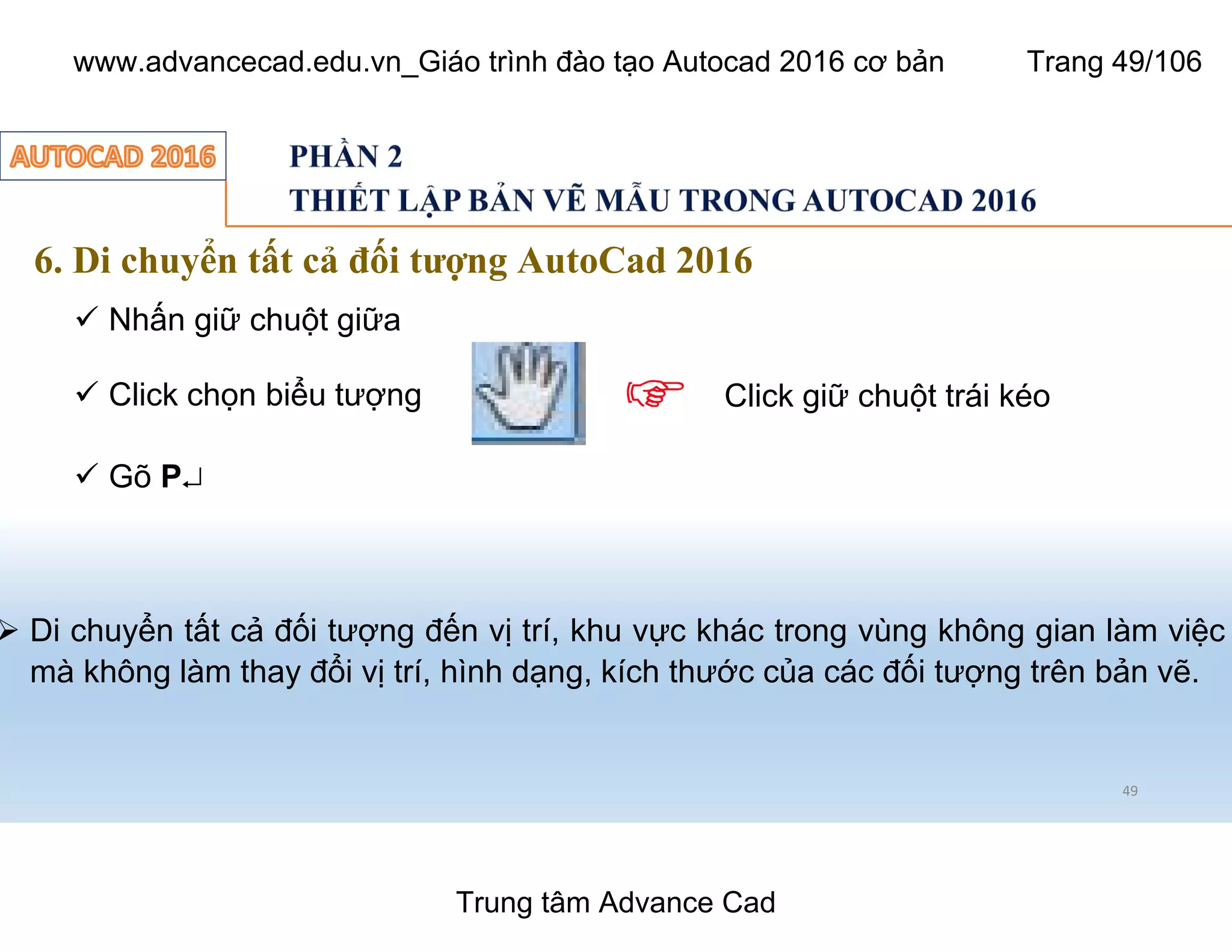 6. Di chuyển tất cả đối tượng AutoCad 2016
49
ü Nhấn giữ chuột giữa
ü Click chọn biểu tượng
ü Gõ P¿
Ø Di chuyển tất cả đối tượng đến vị trí, khu vực khác trong vùng không gian làm việc
mà không làm thay đổi vị trí, hình dạng, kích thước của các đối tượng trên bản vẽ.
Click giữ chuột trái kéo
Trung tâm Advance Cad
www.advancecad.edu.vn_Giáo trình đào tạo Autocad 2016 cơ bản Trang 49/106
 