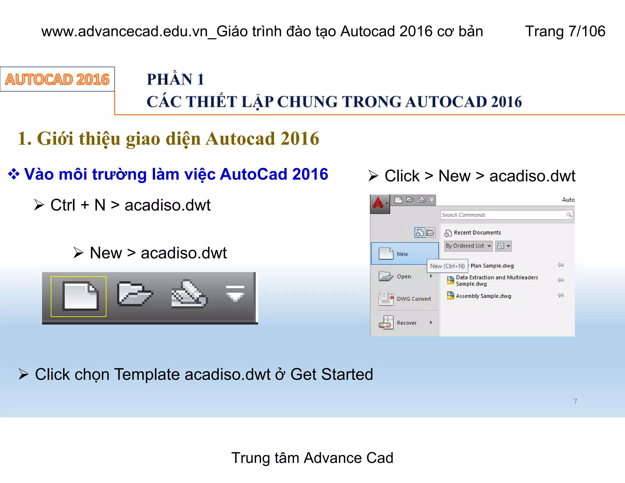 1. Giới thiệu giao diện Autocad 2016
 Vào môi trường làm việc AutoCad 2016
Ø New > acadiso.dwt
7
Ø Ctrl + N > acadiso.dwt
Ø Click > New > acadiso.dwt
Ø Click chọn Template acadiso.dwt ở Get Started
Trung tâm Advance Cad
www.advancecad.edu.vn_Giáo trình đào tạo Autocad 2016 cơ bản Trang 7/106
 