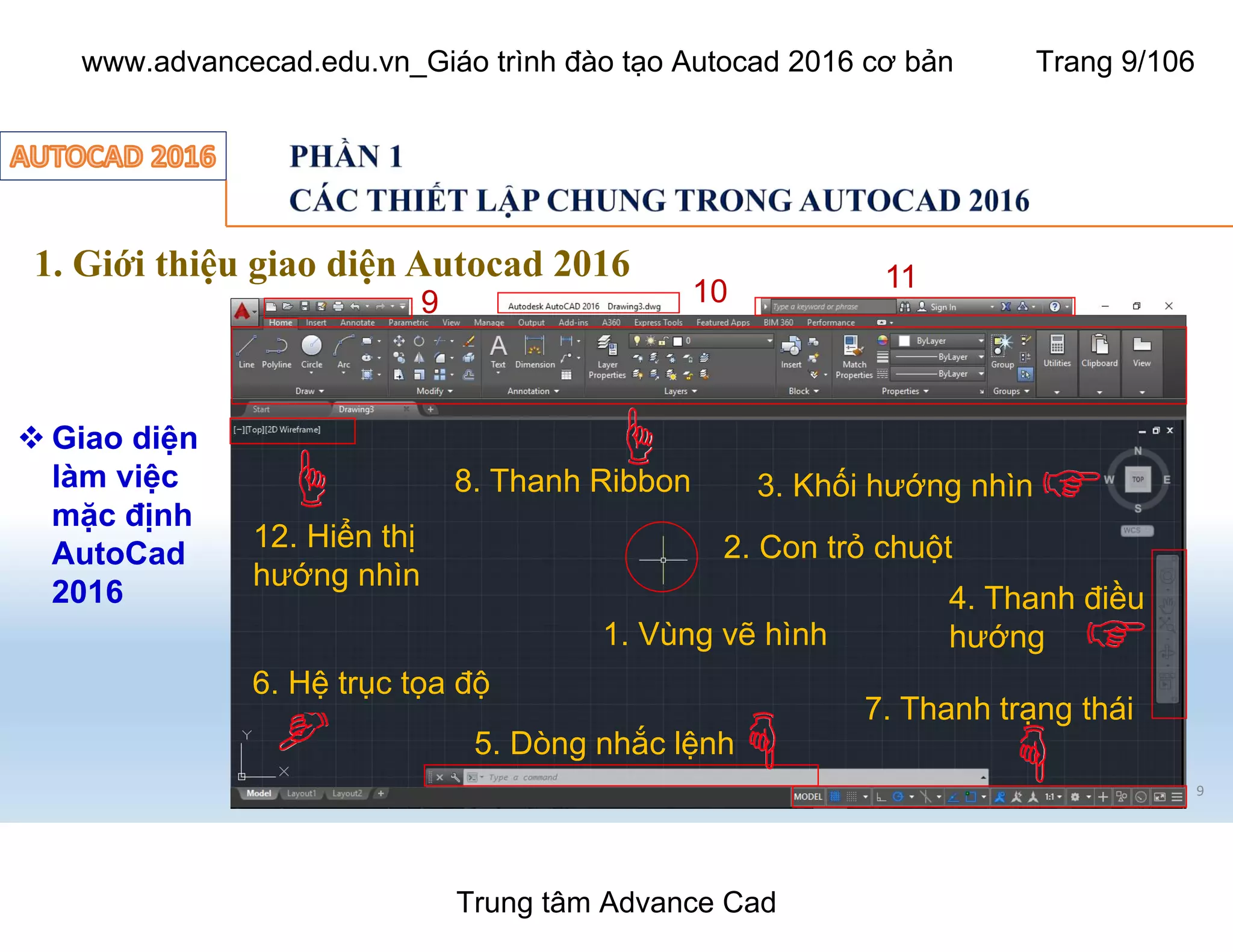 1. Giới thiệu giao diện Autocad 2016
 Giao diện
làm việc
mặc định
AutoCad
2016
9
1. Vùng vẽ hình
2. Con trỏ chuột
3. Khối hướng nhìn
4. Thanh điều
hướng
5. Dòng nhắc lệnh
6. Hệ trục tọa độ
7. Thanh trạng thái
8. Thanh Ribbon
9 10 11
12. Hiển thị
hướng nhìn
Trung tâm Advance Cad
www.advancecad.edu.vn_Giáo trình đào tạo Autocad 2016 cơ bản Trang 9/106
 