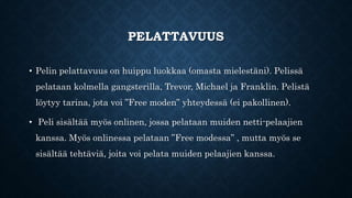 PELATTAVUUS
• Pelin pelattavuus on huippu luokkaa (omasta mielestäni). Pelissä
pelataan kolmella gangsterilla, Trevor, Michael ja Franklin. Pelistä
löytyy tarina, jota voi ”Free moden” yhteydessä (ei pakollinen).
• Peli sisältää myös onlinen, jossa pelataan muiden netti-pelaajien
kanssa. Myös onlinessa pelataan ”Free modessa” , mutta myös se
sisältää tehtäviä, joita voi pelata muiden pelaajien kanssa.
 