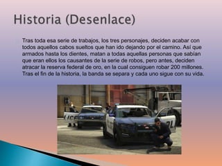Tras toda esa serie de trabajos, los tres personajes, deciden acabar con 
todos aquellos cabos sueltos que han ido dejando por el camino. Así que 
armados hasta los dientes, matan a todas aquellas personas que sabían 
que eran ellos los causantes de la serie de robos, pero antes, deciden 
atracar la reserva federal de oro, en la cual consiguen robar 200 millones. 
Tras el fin de la historia, la banda se separa y cada uno sigue con su vida. 
 