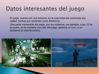 El juego, cuenta con una emisora, en la cual todas las canciones son 
reales; hechas por cantantes como Madonna. 
Otra parte interesante del juego, son los misterios, por ejemplo, a las 12 de 
la noche, en la montaña mas alta del juego, aparece un ovni, o un 
fantasma (si esta lloviendo). 
 