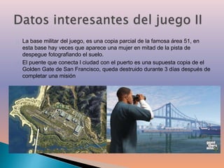 La base militar del juego, es una copia parcial de la famosa área 51, en 
esta base hay veces que aparece una mujer en mitad de la pista de 
despegue fotografiando el suelo. 
El puente que conecta l ciudad con el puerto es una supuesta copia de el 
Golden Gate de San Francisco, queda destruido durante 3 días después de 
completar una misión 
 