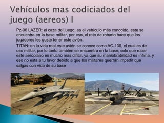 Pz-96 LAZER: el caza del juego, es el vehículo más conocido, este se 
encuentra en la base militar, por eso, el reto de robarlo hace que los 
jugadores les guste tener este avión. 
TITAN: en la vida real este avión se conoce como AC-130, el cual es de 
uso militar, por lo tanto también se encuentra en la base; solo que robar 
este aeroplano es mucho mas difícil, ya que su maniobrabilidad es ínfima, y 
eso no esta a tu favor debido a que los militares querrán impedir que 
salgas con vida de su base 
 