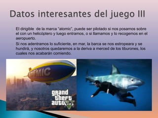 El dirigible de la marca “atomic”, puede ser pilotado si nos posamos sobre 
el con un helicóptero y luego entramos, o si llamamos y lo recogemos en el 
aeropuerto. 
Si nos adentramos lo suficiente, en mar, la barca se nos estropeara y se 
hundirá, y nosotros quedaremos a la deriva a merced de los tiburones, los 
cuales nos acabarán comiendo. 
 