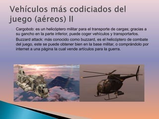 Cargobob: es un helicóptero militar para el transporte de cargas; gracias a 
su gancho en la parte inferior, puede coger vehículos y transportarlos. 
Buzzard attack: más conocido como buzzard, es el helicóptero de combate 
del juego, este se puede obtener bien en la base militar, o comprándolo por 
internet a una página la cual vende artículos para la guerra. 
 