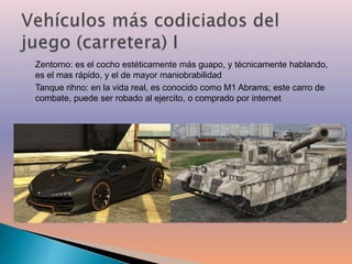 Zentorno: es el cocho estéticamente más guapo, y técnicamente hablando, 
es el mas rápido, y el de mayor maniobrabilidad 
Tanque rihno: en la vida real, es conocido como M1 Abrams; este carro de 
combate, puede ser robado al ejercito, o comprado por internet 
 