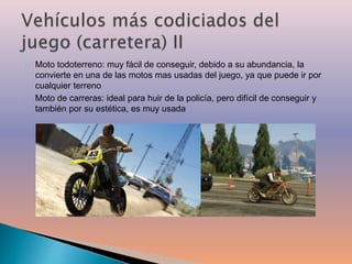 Moto todoterreno: muy fácil de conseguir, debido a su abundancia, la 
convierte en una de las motos mas usadas del juego, ya que puede ir por 
cualquier terreno 
Moto de carreras: ideal para huir de la policía, pero difícil de conseguir y 
también por su estética, es muy usada 
 