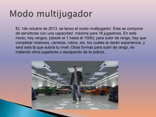 EL 1de octubre de 2013, se lanzo el modo multijugador. Este se compone 
de servidores con una capacidad máxima para 16 jugadores. En este 
modo, hay rangos, (desde el 1 hasta el 1000); para subir de rango, hay que 
completar misiones, carreras, robos, etc. los cuales te darán experiencia, y 
será esta la que subirá tu nivel. Otras formas para subir de rango, es 
matando otros jugadores o escapando de la policía. 
 
