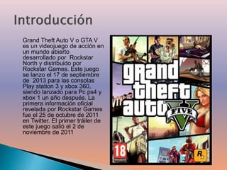 Grand Theft Auto V o GTA V 
es un videojuego de acción en 
un mundo abierto 
desarrollado por Rockstar 
North y distribuido por 
Rockstar Games. Este juego 
se lanzo el 17 de septiembre 
de 2013 para las consolas 
Play station 3 y xbox 360, 
siendo lanzado para Pc ps4 y 
xbox 1 un año después. La 
primera información oficial 
revelada por Rockstar Games 
fue el 25 de octubre de 2011 
en Twitter. El primer tráiler de 
este juego salió el 2 de 
noviembre de 2011 
 