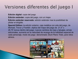 ‣ Edición digital: copia del juego 
‣ Edición estándar: copia del juego, con un mapa 
‣ Edición estándar reservada: edición estándar mas la posibilidad de 
pilotar el dirigible. 
‣ Special Edition: la edición anterior, caja metálica con arte del juego, de 
Michael, Trevor y Franklin ,réplica del mapa del juego de 21.5" x 
26.75“,bonus dentro del juego: nuevos cambios de ropa y tatuajes, armas 
adicionales, aumento en la velocidad de recarga de la habilidad especial de 
cada personaje, modo de juego denominado Stunt Plane Trials, para retos 
aéreos. 
 