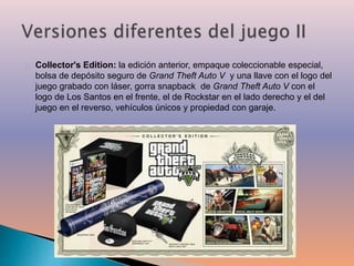 Collector's Edition: la edición anterior, empaque coleccionable especial, 
bolsa de depósito seguro de Grand Theft Auto V y una llave con el logo del 
juego grabado con láser, gorra snapback de Grand Theft Auto V con el 
logo de Los Santos en el frente, el de Rockstar en el lado derecho y el del 
juego en el reverso, vehículos únicos y propiedad con garaje. 
 