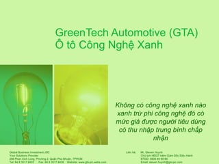 GreenTech Automotive (GTA) Ô tô Công Nghệ Xanh Không có công nghệ xanh nào xanh trừ phi công nghệ đó có mức giá được người tiêu dùng có thu nhập trung bình chấp nhận Liên hệ:  Mr. Steven Huynh Chủ tịch HĐQT kiêm Giám Đốc Điều Hành ĐTDD: 0906 89 88 89 Email: steven.huynh@gbi-jsc.com 