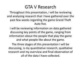 GTA V Research 
Throughout this presentation, I will be reviewing 
and analysing research that I have gathered over the 
past few weeks regarding the game Grand Theft 
Auto five. 
I will be reviewing information on data gathered 
discussing key points of the game, ranging from 
information about the people that play the game 
and what people like about the game. 
The three stages of this presentation I will be 
discussing, is my quantitative research, qualitative 
research and my overview and final observation of 
all of the data I have collected. 
 