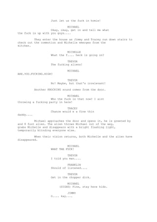 Just let us the fuck in homie!
MICHAEL
Okay, okay, get in and tell me what
the fuck is up with you guys....
They enter the house as Jimmy and Tracey run down stairs to
check out the commotion and Michelle emerges from the
kitchen.
MICHELLE
What the f.... heck is going on?
TREVOR
The fucking aliens!
MICHAEL
ARE.YOU.FUCKING.HIGH?
TREVOR
No! Maybe, but that's irrelevant!
Another KNOCKING sound comes from the door.
MICHAEL
Who the fuck is that now? I aint
throwing a fucking party in here!
TRACEY
Chance would e a fine thin
daddy....
Michael approaches the door and opens it, he is greeted by
and 8 foot alien. The alien throws Michael out of the way,
grabs Michelle and disappears with a bright flashing light,
temporarily blinding everyone else.
When their vision returns, both Michelle and the alien have
disappeared.
MICHAEL
WHAT THE FUCK!
TREVOR
I told you man....
FRANKLIN
Should of listened....
TREVOR
Get in the chopper dick.
MICHAEL
(SIGHS) Fine, stay here kids.
JIMMY
O.... kay....

 
