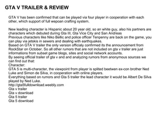 GTA V TRAILER & REVIEW
 GTA V has been confirmed that can be played via four player in cooperation with each
 other, which support of full wepoan crafting system.

 New leading character is Hispanic about 20 year old, so an white guy, also his partners are
 characters which debuted during Gta III, Gta Vice City and San Andreas
 Previous characters like Niko Bellic and police officer Tenpenny are back on the game, you
 can play via jetskis in sewers and dealing with earthquakes.
 Based on GTA V trailer the only version officialy confirmed its the announcement from
 RockStar on October. So all other rumors that are not included on gta v trailer are just
 informations from subset game blogs, sites and social network accounts.
 By seeing official trailer of gta v and and analyzing rumors from anonymous sources we
 can find out that:
 Character:
 GTA 5 is multi-character, the viewpoint from player is splited beetwen ex-con brother Ned
 Luke and Simon de Silva, in cooperation with online players.
 Everything based on rumors and Gta 5 trailer the lead character it would be Albert De Silva
 played by Ned Luke.
 http://gta5fulldownload.weebly.com
 Gta v trailer
 Gta v download
 Gta 5 trailer
 Gta 5 download
 