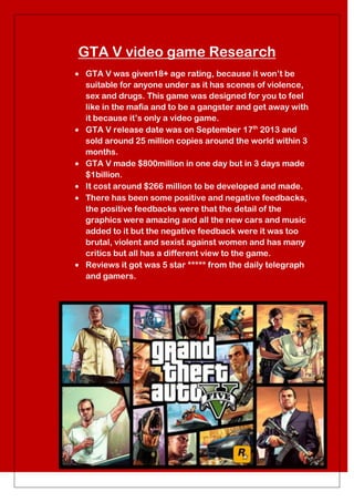 GTA V video game Research
GTA V was given18+ age rating, because it won’t be
suitable for anyone under as it has scenes of violence,
sex and drugs. This game was designed for you to feel
like in the mafia and to be a gangster and get away with
it because it’s only a video game.
GTA V release date was on September 17th 2013 and
sold around 25 million copies around the world within 3
months.
GTA V made $800million in one day but in 3 days made
$1billion.
It cost around $266 million to be developed and made.
There has been some positive and negative feedbacks,
the positive feedbacks were that the detail of the
graphics were amazing and all the new cars and music
added to it but the negative feedback were it was too
brutal, violent and sexist against women and has many
critics but all has a different view to the game.
Reviews it got was 5 star ***** from the daily telegraph
and gamers.

 
