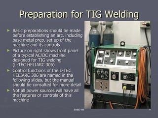 Preparation for TIG Welding
► Basic preparations should be made
  before establishing an arc, including
  base metal prep, set up of the
  machine and its controls
► Picture on right shows front panel
  of a typical AC/DC machine
  designed for TIG welding
  (L-TEC HELIARC 306)
► Control functions of the L-TEC
  HELIARC 306 are named in the
  following slides, but the manual
  should be consulted for more detail
► Not all power sources will have all
  the features or controls of this
  machine

                                  ENBE 499   11
 
