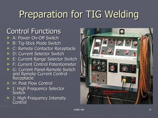 Preparation for TIG Welding
Control Functions
►   A: Power On-Off Switch
►   B: Tig-Stick Mode Switch
►   C: Remote Contactor Receptacle
►   D: Current Selector Switch
►   E: Current Range Selector Switch
►   F: Current Control Potentiometer
►   G: Current Panel-Remote Switch
    and Remote Current Control
    Receptacle
►   H: Post Flow Control
►   I: High Frequency Selector
    Switch
►   J: High Frequency Intensity
    Control
                                  ENBE 499   12
 