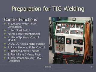 Preparation for TIG Welding
Control Functions
►   K: Gas and Water Torch
    Connections
►   L: Soft Start Switch
►   M: Arc Force Potentiometer
►   N: Slope/Spotweld Control
    Module
►   O: AC/DC Analog Meter Module
►   P: Panel Mounted Pulse Control
►   R: Balance Control Feature
►   S: Front Panel 3-Amps Fuse
►   T: Rear Panel Auxiliary 115V
    Receptacle

                                 ENBE 499   13
 