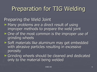 Preparation for TIG Welding
Preparing the Weld Joint
► Many  problems are a direct result of using
  improper methods to prepare the weld joint
► One of the most common is the improper use of
  grinding wheels
► Soft materials like aluminum may get embedded
  with abrasive particles resulting in excessive
  porosity
► Grinding wheels should be cleaned and dedicated
  only to the material being welded
                       ENBE 499                     14
 