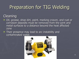 Preparation for TIG Welding
Cleaning
►   Oil, grease, shop dirt, paint, marking crayon, and rust or
    corrosion deposits must be removed from the joint and
    metal surfaces to a distance beyond the heat affected
    zone
►   Their presence may lead to arc instability and
    contaminated welds




                              ENBE 499                           15
 