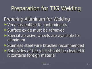 Preparation for TIG Welding
Preparing Aluminum for Welding
► Very  susceptible to contaminants
► Surface oxide must be removed
► Special abrasive wheels are available for
  aluminum
► Stainless steel wire brushes recommended
► Both sides of the joint should be cleaned if
  it contains foreign material
                      ENBE 499                   16
 