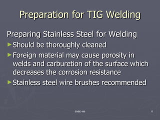 Preparation for TIG Welding
Preparing Stainless Steel for Welding
► Should  be thoroughly cleaned
► Foreign material may cause porosity in
  welds and carburetion of the surface which
  decreases the corrosion resistance
► Stainless steel wire brushes recommended



                     ENBE 499                  17
 