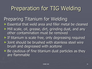 Preparation for TIG Welding
Preparing Titanium for Welding
► Essential  that weld area and filler metal be cleaned
► Mill scale, oil, grease, dirt, grinding dust, and any
  other contamination must be removed
► If titanium is scale free, only degreasing required
► Joint should be brushed with stainless steel wire
  brush and degreased with acetone
► Be cautious of fine titanium dust particles as they
  are flammable

                         ENBE 499                     18
 