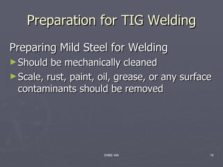 Preparation for TIG Welding
Preparing Mild Steel for Welding
► Should  be mechanically cleaned
► Scale, rust, paint, oil, grease, or any surface
  contaminants should be removed




                      ENBE 499                  19
 