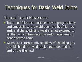Techniques for Basic Weld Joints
Manual Torch Movement
► Torch  and filler rod must be moved progressively
  and smoothly so the weld pool, the hot filler rod
  end, and the solidifying weld are not exposed to
  air that will contaminate the weld metal area or
  heat affected zone
► When arc is turned off, postflow of shielding gas
  should shield the weld pool, electrode, and hot
  end of the filler rod
                        ENBE 499                      25
 