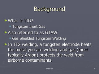 Background
► What    is TIG?
   Tungsten Inert Gas
► Also   referred to as GTAW
   Gas Shielded Tungsten Welding
► InTIG welding, a tungsten electrode heats
 the metal you are welding and gas (most
 typically Argon) protects the weld from
 airborne contaminants
                         ENBE 499             3
 