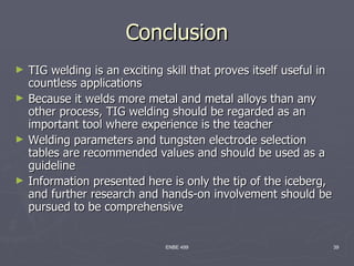 Conclusion
►   TIG welding is an exciting skill that proves itself useful in
    countless applications
►   Because it welds more metal and metal alloys than any
    other process, TIG welding should be regarded as an
    important tool where experience is the teacher
►   Welding parameters and tungsten electrode selection
    tables are recommended values and should be used as a
    guideline
►   Information presented here is only the tip of the iceberg,
    and further research and hands-on involvement should be
    pursued to be comprehensive


                               ENBE 499                             39
 