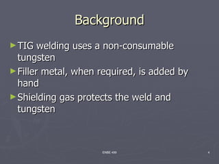 Background
► TIG   welding uses a non-consumable
  tungsten
► Filler metal, when required, is added by
  hand
► Shielding gas protects the weld and
  tungsten



                     ENBE 499                4
 