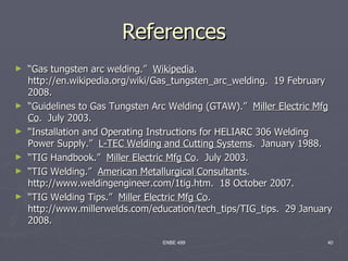 References
►   “Gas tungsten arc welding.” Wikipedia.
    http://en.wikipedia.org/wiki/Gas_tungsten_arc_welding. 19 February
    2008.
►   “Guidelines to Gas Tungsten Arc Welding (GTAW).” Miller Electric Mfg
    Co. July 2003.
►   “Installation and Operating Instructions for HELIARC 306 Welding
    Power Supply.” L-TEC Welding and Cutting Systems. January 1988.
►   “TIG Handbook.” Miller Electric Mfg Co. July 2003.
►   “TIG Welding.” American Metallurgical Consultants.
    http://www.weldingengineer.com/1tig.htm. 18 October 2007.
►   “TIG Welding Tips.” Miller Electric Mfg Co.
    http://www.millerwelds.com/education/tech_tips/TIG_tips. 29 January
    2008.

                                  ENBE 499                            40
 