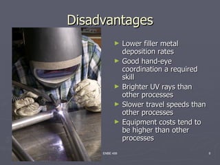 Disadvantages
           ►    Lower filler metal
                deposition rates
           ►    Good hand-eye
                coordination a required
                skill
           ►    Brighter UV rays than
                other processes
           ►    Slower travel speeds than
                other processes
           ►    Equipment costs tend to
                be higher than other
                processes
     ENBE 499                               6
 
