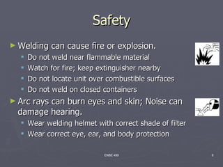 Safety
► Welding    can cause fire or explosion.
     Do not weld near flammable material
     Watch for fire; keep extinguisher nearby
     Do not locate unit over combustible surfaces
     Do not weld on closed containers
► Arc
    rays can burn eyes and skin; Noise can
 damage hearing.
   Wear welding helmet with correct shade of filter
   Wear correct eye, ear, and body protection

                            ENBE 499                   8
 