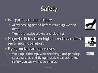 Safety
► Hot   parts can cause injury.
   Allow cooling period before touching welded
    metal
   Wear protective gloves and clothing
► Magnetic fields from high currents can affect
  pacemaker operation.
► Flying metal can injure eyes.
   Welding, chipping, wire brushing, and grinding
    cause sparks and flying metal; wear approved
    safety glasses with side shields
                          ENBE 499                   9
 