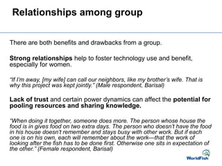 Relationships among group
There are both benefits and drawbacks from a group.
Strong relationships help to foster technology use and benefit,
especially for women.
“If I’m away, [my wife] can call our neighbors, like my brother’s wife. That is
why this project was kept jointly.” (Male respondent, Barisal)
Lack of trust and certain power dynamics can affect the potential for
pooling resources and sharing knowledge.
“When doing it together, someone does more. The person whose house the
food is in gives food on two extra days. The person who doesn’t have the food
in his house doesn’t remember and stays busy with other work. But if each
one is on his own, each will remember about the work—that the work of
looking after the fish has to be done first. Otherwise one sits in expectation of
the other.” (Female respondent, Barisal)
 