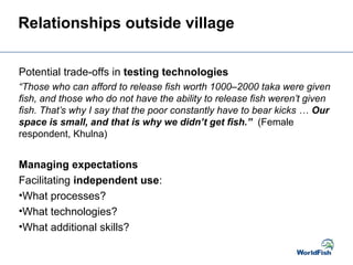 Relationships outside village
Potential trade-offs in testing technologies
“Those who can afford to release fish worth 1000–2000 taka were given
fish, and those who do not have the ability to release fish weren’t given
fish. That’s why I say that the poor constantly have to bear kicks … Our
space is small, and that is why we didn’t get fish.” (Female
respondent, Khulna)
Managing expectations
Facilitating independent use:
•What processes?
•What technologies?
•What additional skills?
 