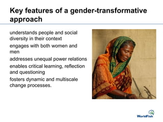 Key features of a gender-transformative
approach
understands people and social
diversity in their context
engages with both women and
men
addresses unequal power relations
enables critical learning, reflection
and questioning
fosters dynamic and multiscale
change processes.
 