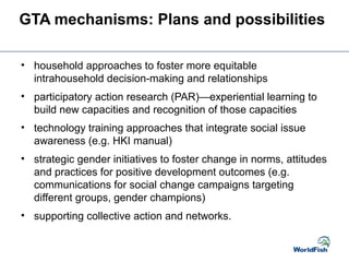 GTA mechanisms: Plans and possibilities
• household approaches to foster more equitable
intrahousehold decision-making and relationships
• participatory action research (PAR)—experiential learning to
build new capacities and recognition of those capacities
• technology training approaches that integrate social issue
awareness (e.g. HKI manual)
• strategic gender initiatives to foster change in norms, attitudes
and practices for positive development outcomes (e.g.
communications for social change campaigns targeting
different groups, gender champions)
• supporting collective action and networks.
 