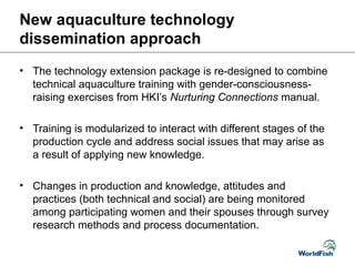 New aquaculture technology
dissemination approach
• The technology extension package is re-designed to combine
technical aquaculture training with gender-consciousness-
raising exercises from HKI’s Nurturing Connections manual.
• Training is modularized to interact with different stages of the
production cycle and address social issues that may arise as
a result of applying new knowledge.
• Changes in production and knowledge, attitudes and
practices (both technical and social) are being monitored
among participating women and their spouses through survey
research methods and process documentation.
 